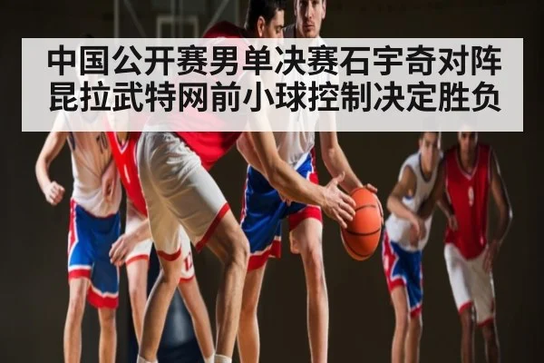 中国公开赛男单决赛石宇奇对阵昆拉武特网前小球控制决定胜负