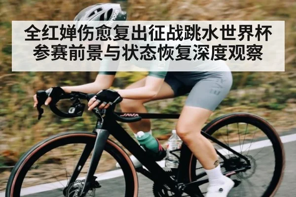 全红婵伤愈复出征战跳水世界杯 参赛前景与状态恢复深度观察