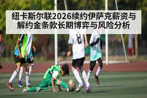纽卡斯尔联2026续约伊萨克薪资与解约金条款长期博弈与风险分析