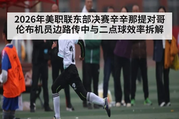 2026年美职联东部决赛辛辛那提对哥伦布机员边路传中与二点球效率拆解